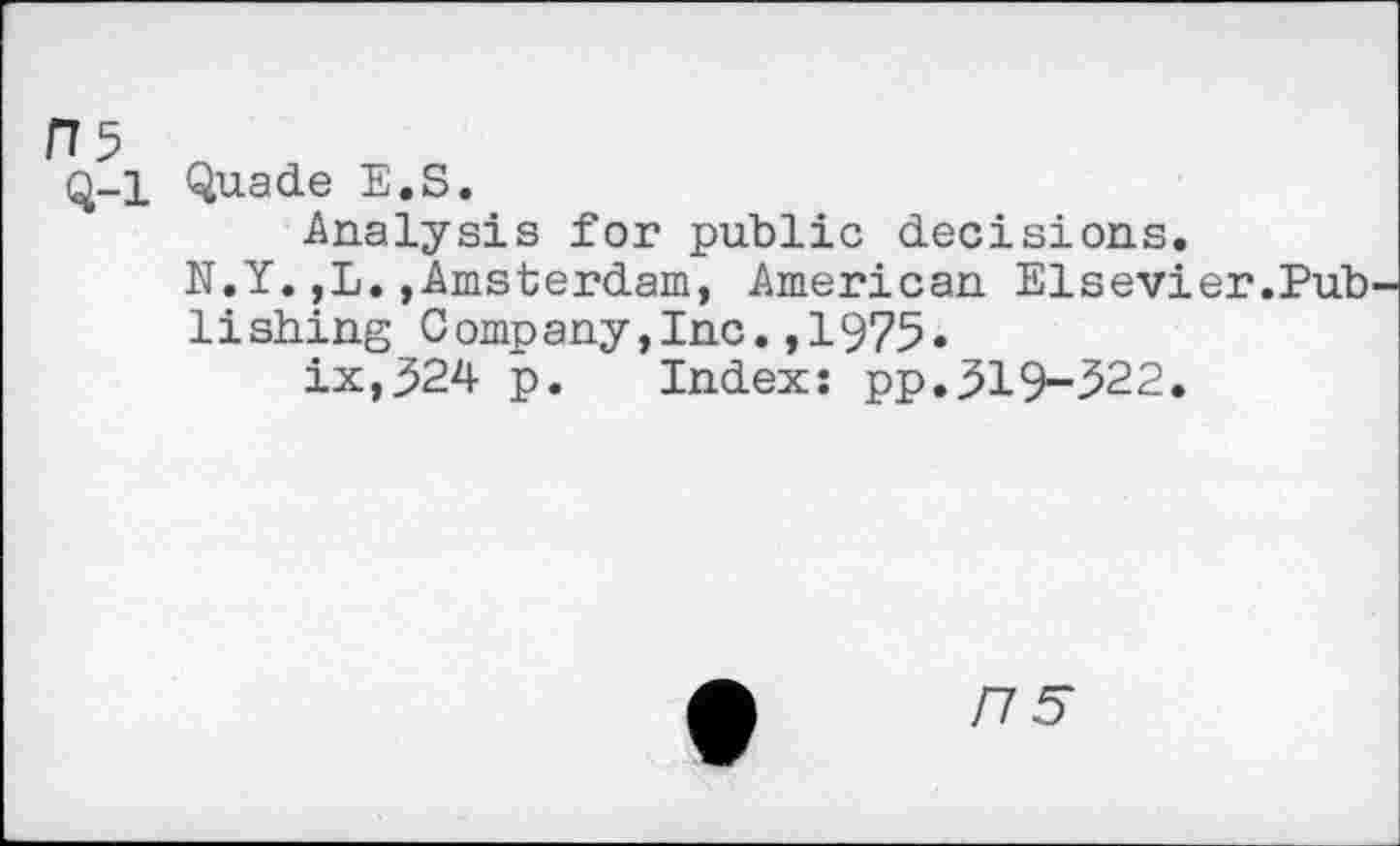 ﻿ns
Q-l Quade E.S.
Analysis for public decisions.
N.Y.,L.,Amsterdam, American Elsevier.Pub
1i shing C omp any,Inc.,1975.
ix,524 p. Index: pp.519-522.